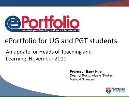 EPortfolio for UG and PGT students An update for Heads of Teaching and Learning, November 2011 Professor Barry Hirst Dean of Postgraduate Studies Medical.