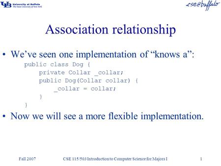 Fall 2007CSE 115/503 Introduction to Computer Science for Majors I1 Association relationship We’ve seen one implementation of “knows a”: public class Dog.