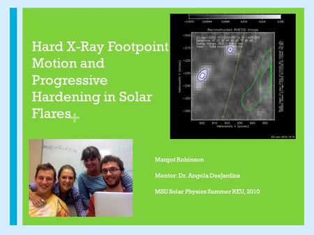 + Hard X-Ray Footpoint Motion and Progressive Hardening in Solar Flares Margot Robinson Mentor: Dr. Angela DesJardins MSU Solar Physics Summer REU, 2010.