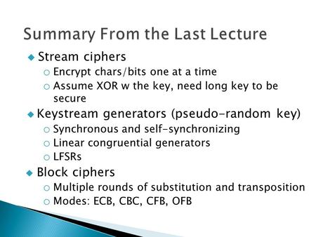 Stream ciphers o Encrypt chars/bits one at a time o Assume XOR w the key, need long key to be secure  Keystream generators (pseudo-random key) o Synchronous.