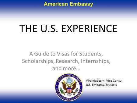 American Embassy THE U.S. EXPERIENCE A Guide to Visas for Students, Scholarships, Research, Internships, and more… Virginia Stern, Vice Consul U.S. Embassy,