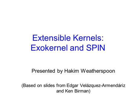 Extensible Kernels: Exokernel and SPIN Presented by Hakim Weatherspoon (Based on slides from Edgar Velázquez-Armendáriz and Ken Birman)