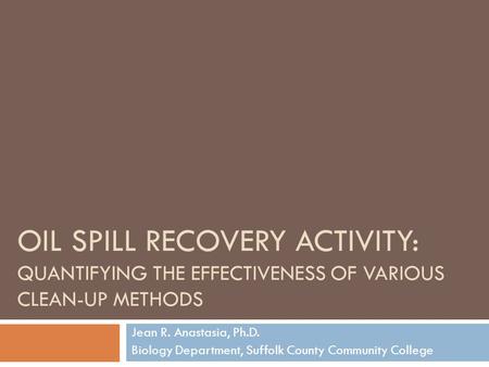 OIL SPILL RECOVERY ACTIVITY: QUANTIFYING THE EFFECTIVENESS OF VARIOUS CLEAN-UP METHODS Jean R. Anastasia, Ph.D. Biology Department, Suffolk County Community.