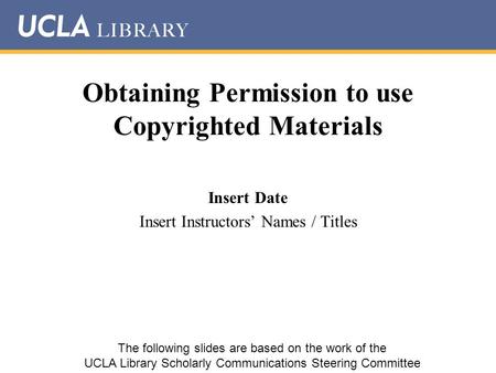 Obtaining Permission to use Copyrighted Materials Insert Date Insert Instructors’ Names / Titles The following slides are based on the work of the UCLA.