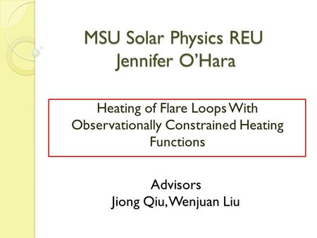 MSU Solar Physics REU Jennifer O’Hara Heating of Flare Loops With Observationally Constrained Heating Functions Advisors Jiong Qiu, Wenjuan Liu.