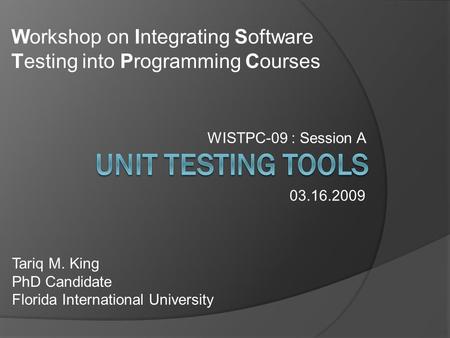 WISTPC-09 : Session A Tariq M. King PhD Candidate Florida International University 03.16.2009 Workshop on Integrating Software Testing into Programming.