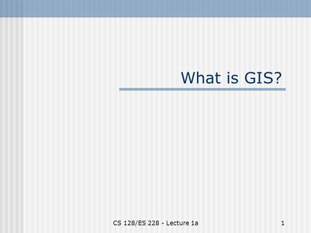 CS 128/ES 228 - Lecture 1a1 What is GIS?. CS 128/ES 228 - Lecture 1a2 GIS = Geographical information systems Okay to leave now? No! Two parts to the definition…?