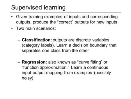 Supervised learning Given training examples of inputs and corresponding outputs, produce the “correct” outputs for new inputs Two main scenarios: –Classification: