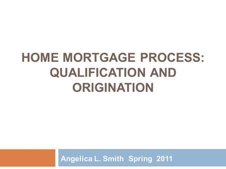 HOME MORTGAGE PROCESS: QUALIFICATION AND ORIGINATION Angelica L. Smith Spring 2011.