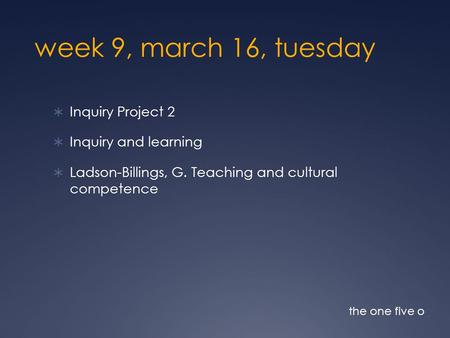 Week 9, march 16, tuesday  Inquiry Project 2  Inquiry and learning  Ladson-Billings, G. Teaching and cultural competence the one five o.