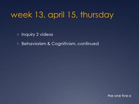 Week 13, april 15, thursday  Inquiry 2 videos  Behaviorism & Cognitivism, continued the one five o.