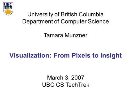 University of British Columbia Department of Computer Science Tamara Munzner Visualization: From Pixels to Insight March 3, 2007 UBC CS TechTrek.