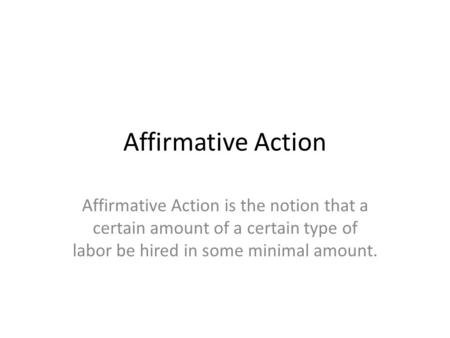 Affirmative Action Affirmative Action is the notion that a certain amount of a certain type of labor be hired in some minimal amount.