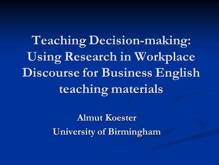 Teaching Decision-making: Using Research in Workplace Discourse for Business English teaching materials Almut Koester University of Birmingham.
