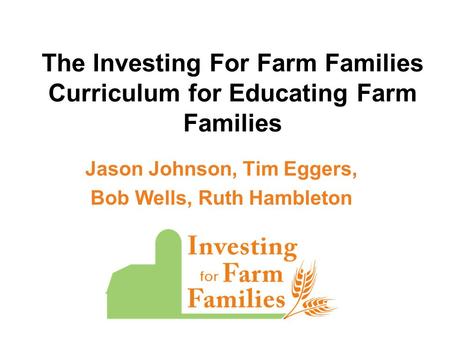 The Investing For Farm Families Curriculum for Educating Farm Families Jason Johnson, Tim Eggers, Bob Wells, Ruth Hambleton.