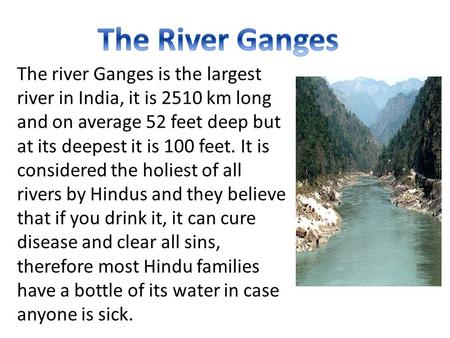 The river Ganges is the largest river in India, it is 2510 km long and on average 52 feet deep but at its deepest it is 100 feet. It is considered the.