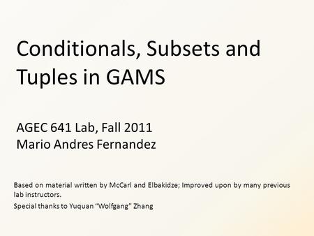 Conditionals, Subsets and Tuples in GAMS AGEC 641 Lab, Fall 2011 Mario Andres Fernandez Based on material written by McCarl and Elbakidze; Improved upon.