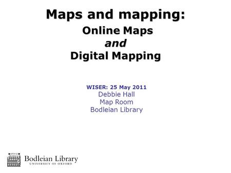 WISER: 25 May 2011 Debbie Hall Map Room Bodleian Library Maps and mapping: Online Maps Online Mapsand Digital Mapping.