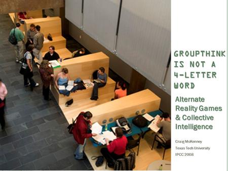 GROUPTHINK IS NOT A 4-LETTER WORD Alternate Reality Games & Collective Intelligence Craig McKenney Texas Tech University IPCC 2008.
