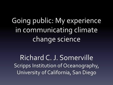 Going public: My experience in communicating climate change science Richard C. J. Somerville Scripps Institution of Oceanography, University of California,