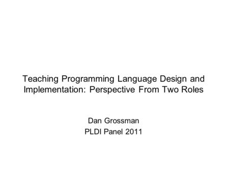 Teaching Programming Language Design and Implementation: Perspective From Two Roles Dan Grossman PLDI Panel 2011.