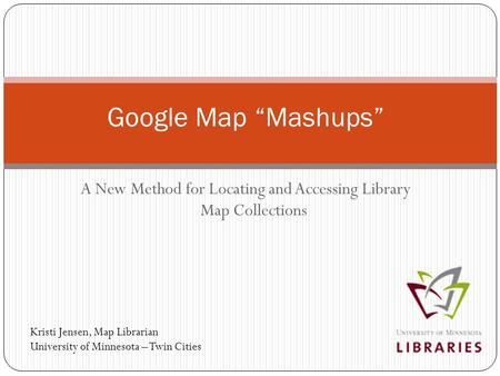 A New Method for Locating and Accessing Library Map Collections Google Map “Mashups” Kristi Jensen, Map Librarian University of Minnesota – Twin Cities.
