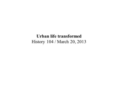Urban life transformed History 104 / March 20, 2013.