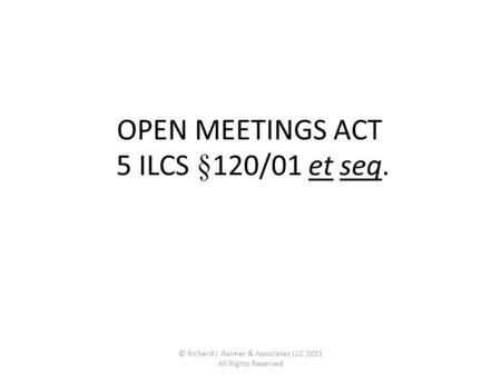 © Richard J. Reimer & Associates LLC 2011 All Rights Reserved OPEN MEETINGS ACT 5 ILCS §120/01 et seq.