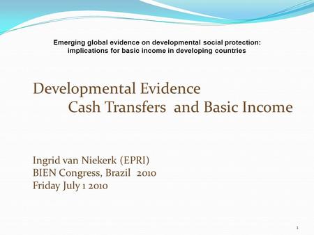 Developmental Evidence Cash Transfers and Basic Income Ingrid van Niekerk (EPRI) BIEN Congress, Brazil 2010 Friday July 1 2010 1 Emerging global evidence.