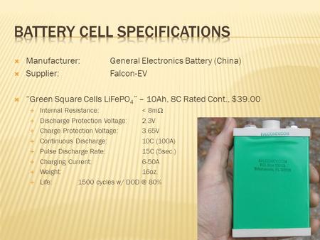  Manufacturer:General Electronics Battery (China)  Supplier: Falcon-EV  “Green Square Cells LiFePO 4 ” – 10Ah, 8C Rated Cont., $39.00  Internal Resistance: