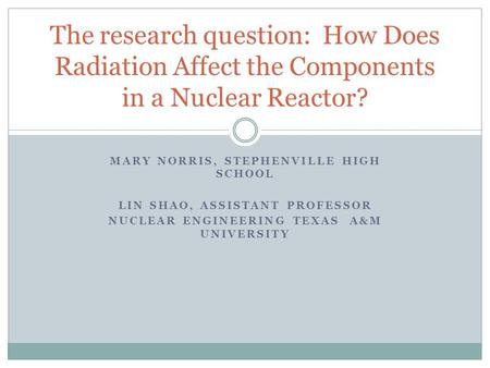 MARY NORRIS, STEPHENVILLE HIGH SCHOOL LIN SHAO, ASSISTANT PROFESSOR NUCLEAR ENGINEERING TEXAS A&M UNIVERSITY The research question: How Does Radiation.