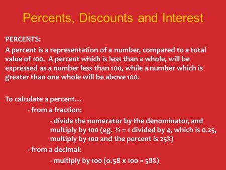 Percents, Discounts and Interest PERCENTS: A percent is a representation of a number, compared to a total value of 100. A percent which is less than a.
