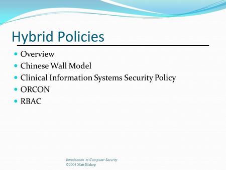 Hybrid Policies Overview Chinese Wall Model Clinical Information Systems Security Policy ORCON RBAC Introduction to Computer Security ©2004 Matt Bishop.