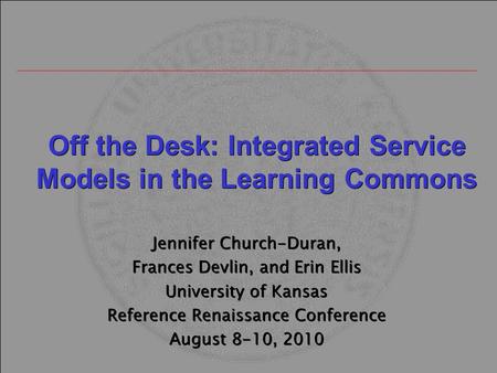 Off the Desk: Integrated Service Models in the Learning Commons Jennifer Church-Duran, Frances Devlin, and Erin Ellis University of Kansas Reference Renaissance.