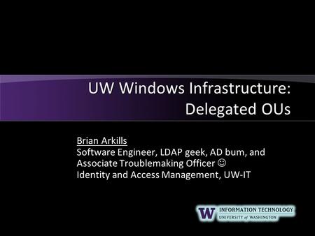 UW Windows Infrastructure: Delegated OUs Brian Arkills Software Engineer, LDAP geek, AD bum, and Associate Troublemaking Officer Identity and Access Management,