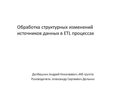 Обработка структурных изменений источников данных в ETL процессах Долбешкин Андрей Николаевич, 445 группа Руководитель: Александр Сергеевич Дольник.