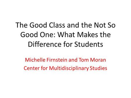 The Good Class and the Not So Good One: What Makes the Difference for Students Michelle Firnstein and Tom Moran Center for Multidisciplinary Studies.