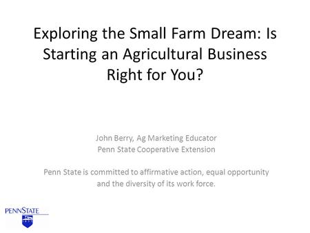 Exploring the Small Farm Dream: Is Starting an Agricultural Business Right for You? John Berry, Ag Marketing Educator Penn State Cooperative Extension.