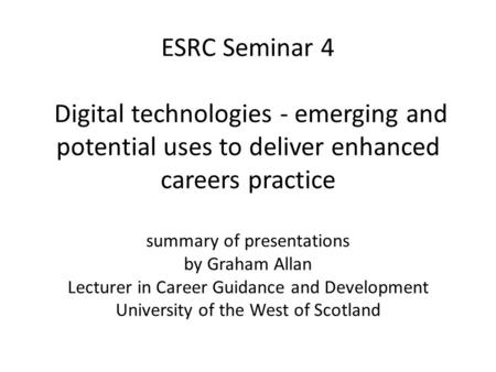 ESRC Seminar 4 Digital technologies - emerging and potential uses to deliver enhanced careers practice summary of presentations by Graham Allan Lecturer.