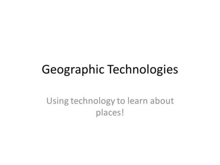 Geographic Technologies Using technology to learn about places!