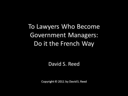 To Lawyers Who Become Government Managers: Do it the French Way David S. Reed Copyright © 2011 by David S. Reed.