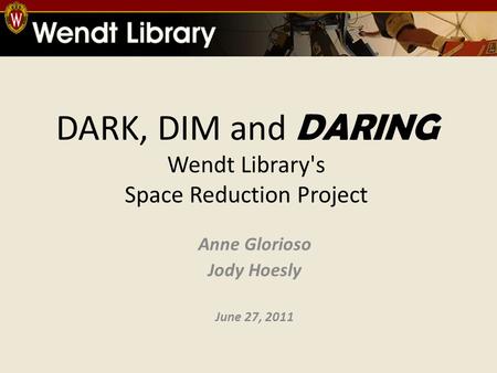 DARK, DIM and DARING Wendt Library's Space Reduction Project Anne Glorioso Jody Hoesly June 27, 2011.