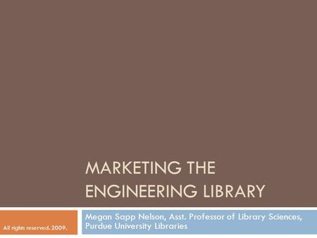 MARKETING THE ENGINEERING LIBRARY Megan Sapp Nelson, Asst. Professor of Library Sciences, Purdue University Libraries All rights reserved. 2009.