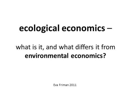 Ecological economics – what is it, and what differs it from environmental economics? Eva Friman 2011.