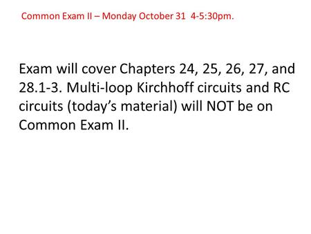 Common Exam II – Monday October 31 4-5:30pm. Exam will cover Chapters 24, 25, 26, 27, and 28.1-3. Multi-loop Kirchhoff circuits and RC circuits (today’s.