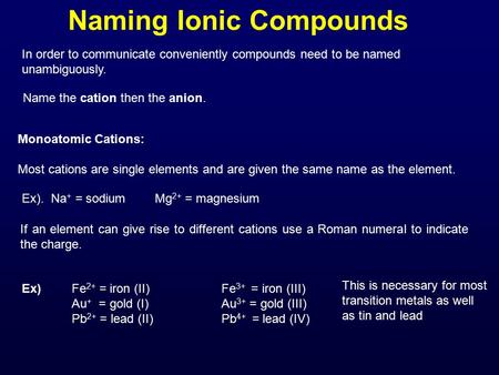 Naming Ionic Compounds In order to communicate conveniently compounds need to be named unambiguously. Name the cation then the anion. Monoatomic Cations: