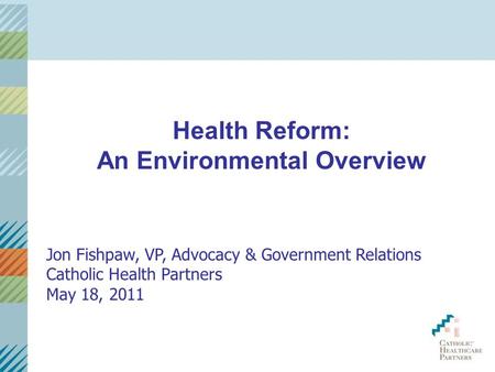 Health Reform: An Environmental Overview Jon Fishpaw, VP, Advocacy & Government Relations Catholic Health Partners May 18, 2011.