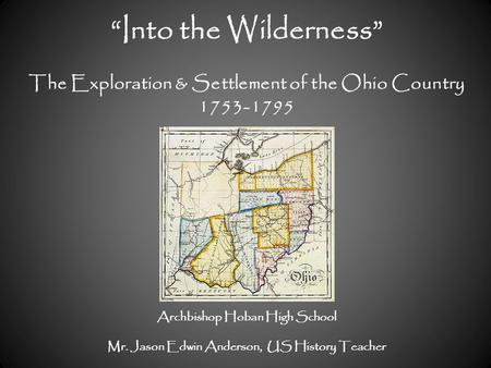 “Into the Wilderness” The Exploration & Settlement of the Ohio Country 1753-1795 Archbishop Hoban High School Mr. Jason Edwin Anderson, US History Teacher.