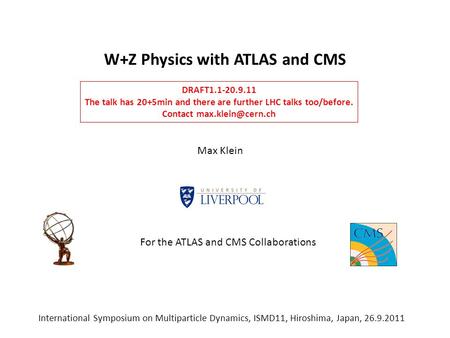 W+Z Physics with ATLAS and CMS Max Klein International Symposium on Multiparticle Dynamics, ISMD11, Hiroshima, Japan, 26.9.2011 DRAFT1.1-20.9.11 The talk.