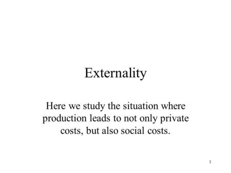1 Externality Here we study the situation where production leads to not only private costs, but also social costs.